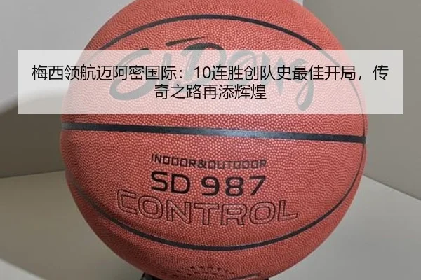梅西领航迈阿密国际：10连胜创队史最佳开局，传奇之路再添辉煌
