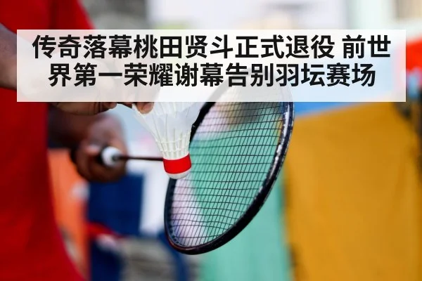 传奇落幕桃田贤斗正式退役 前世界第一荣耀谢幕告别羽坛赛场