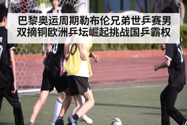 巴黎奥运周期勒布伦兄弟世乒赛男双摘铜欧洲乒坛崛起挑战国乒霸权